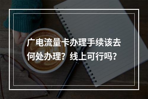 广电流量卡办理手续该去何处办理？线上可行吗？
