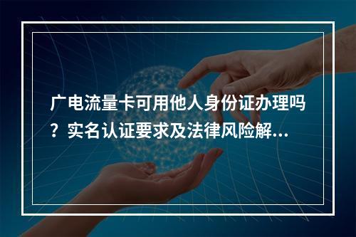 广电流量卡可用他人身份证办理吗？实名认证要求及法律风险解析