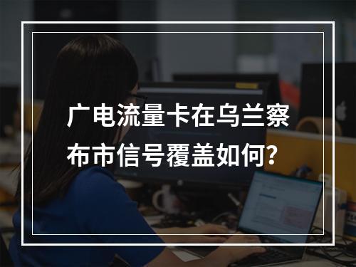 广电流量卡在乌兰察布市信号覆盖如何？