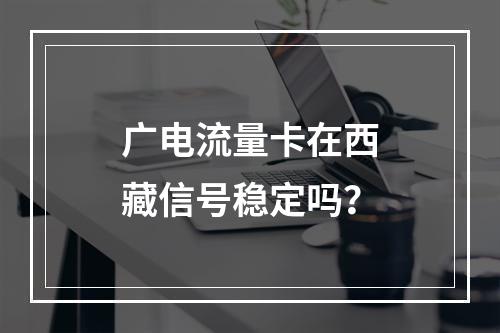 广电流量卡在西藏信号稳定吗？