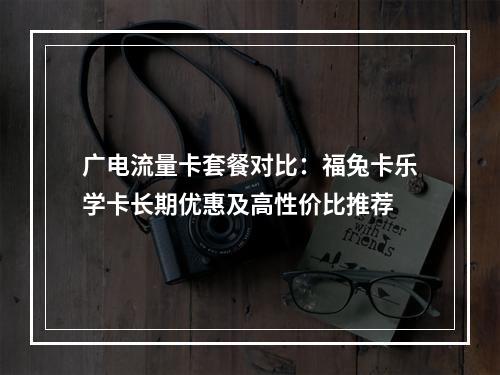 广电流量卡套餐对比：福兔卡乐学卡长期优惠及高性价比推荐