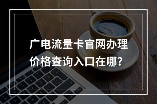 广电流量卡官网办理价格查询入口在哪？