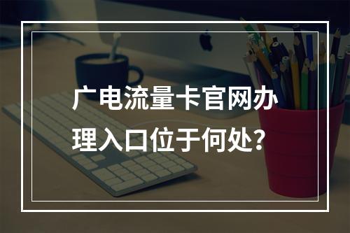 广电流量卡官网办理入口位于何处？