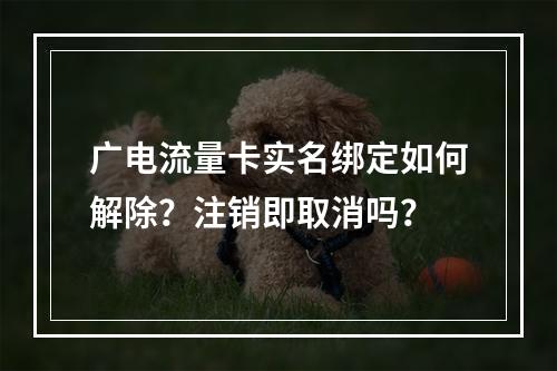 广电流量卡实名绑定如何解除？注销即取消吗？
