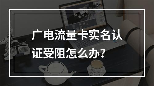 广电流量卡实名认证受阻怎么办？