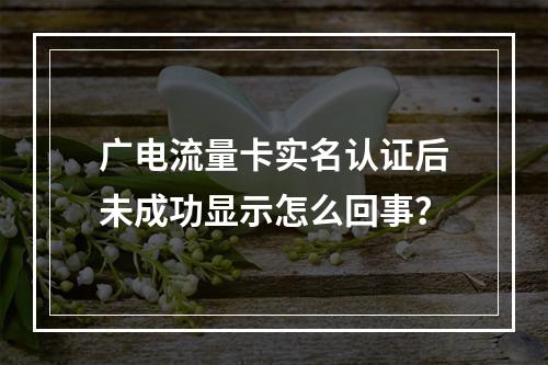 广电流量卡实名认证后未成功显示怎么回事？