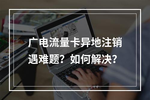广电流量卡异地注销遇难题？如何解决？