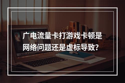 广电流量卡打游戏卡顿是网络问题还是虚标导致？