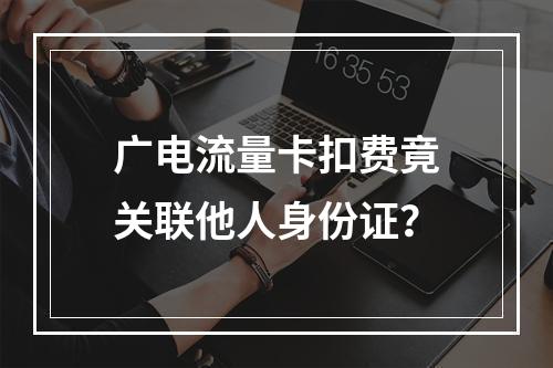 广电流量卡扣费竟关联他人身份证？