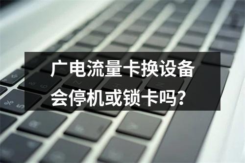 广电流量卡换设备会停机或锁卡吗？