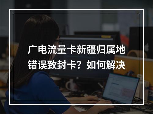 广电流量卡新疆归属地错误致封卡？如何解决