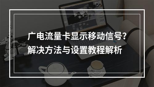广电流量卡显示移动信号？解决方法与设置教程解析