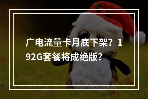 广电流量卡月底下架？192G套餐将成绝版？