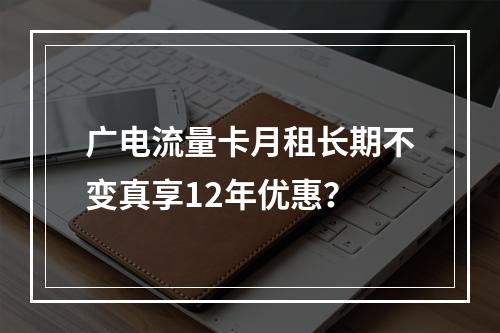广电流量卡月租长期不变真享12年优惠？