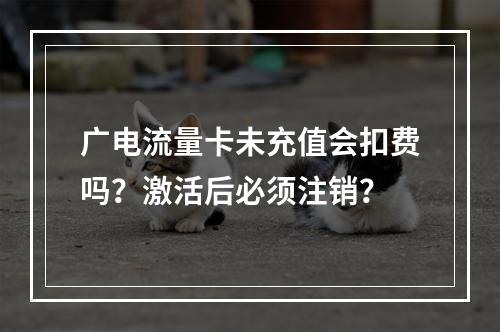 广电流量卡未充值会扣费吗？激活后必须注销？
