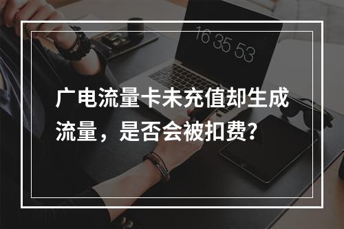 广电流量卡未充值却生成流量，是否会被扣费？