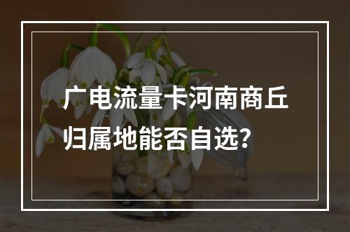 广电流量卡河南商丘归属地能否自选？