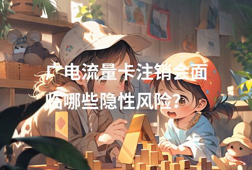 广电流量卡注销会面临哪些隐性风险？