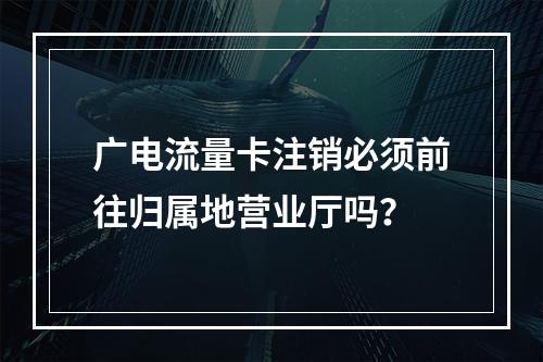 广电流量卡注销必须前往归属地营业厅吗？