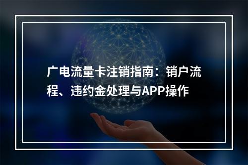 广电流量卡注销指南：销户流程、违约金处理与APP操作