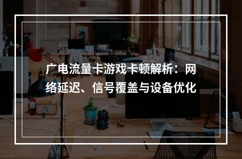 广电流量卡游戏卡顿解析：网络延迟、信号覆盖与设备优化
