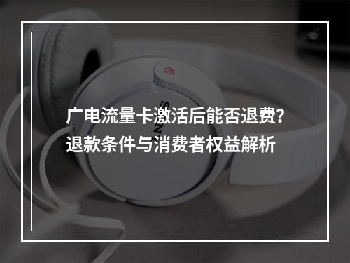 广电流量卡激活后能否退费？退款条件与消费者权益解析
