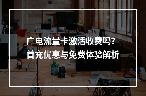 广电流量卡激活收费吗？首充优惠与免费体验解析