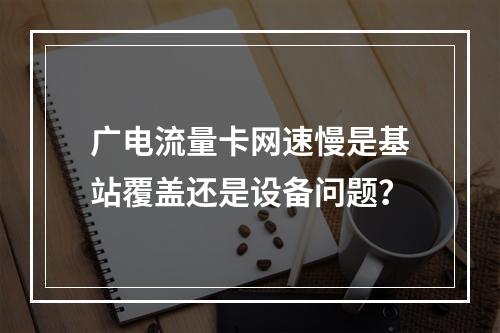 广电流量卡网速慢是基站覆盖还是设备问题？