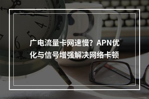 广电流量卡网速慢？APN优化与信号增强解决网络卡顿