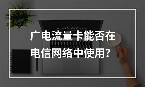 广电流量卡能否在电信网络中使用？