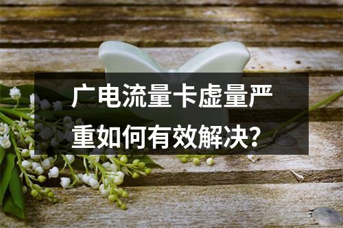广电流量卡虚量严重如何有效解决？