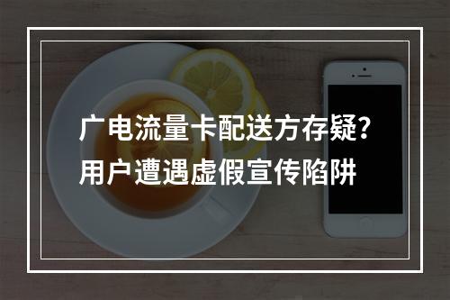 广电流量卡配送方存疑？用户遭遇虚假宣传陷阱