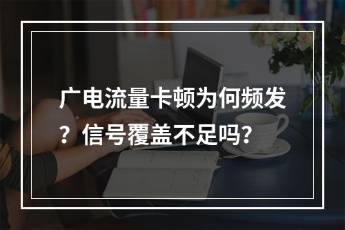 广电流量卡顿为何频发？信号覆盖不足吗？