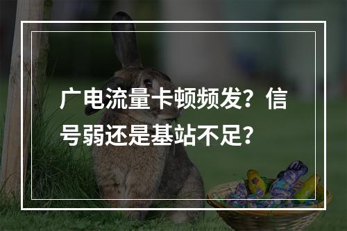 广电流量卡顿频发？信号弱还是基站不足？