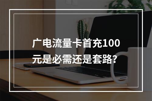 广电流量卡首充100元是必需还是套路？