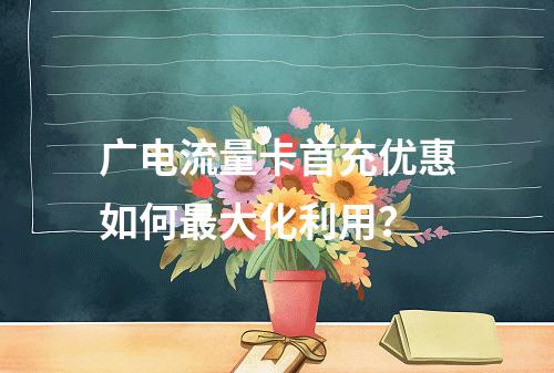 广电流量卡首充优惠如何最大化利用？