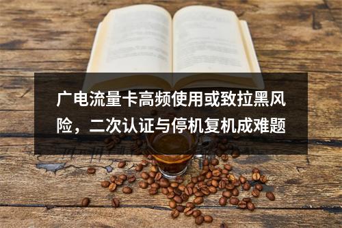 广电流量卡高频使用或致拉黑风险，二次认证与停机复机成难题