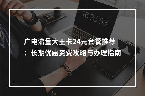 广电流量大王卡24元套餐推荐：长期优惠资费攻略与办理指南