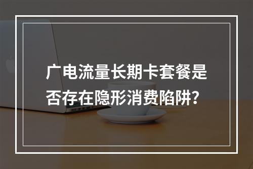 广电流量长期卡套餐是否存在隐形消费陷阱？