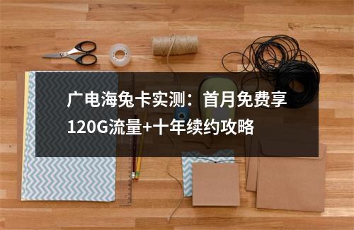 广电海兔卡实测：首月免费享120G流量+十年续约攻略