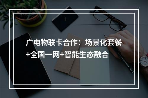 广电物联卡合作：场景化套餐+全国一网+智能生态融合
