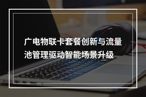 广电物联卡套餐创新与流量池管理驱动智能场景升级
