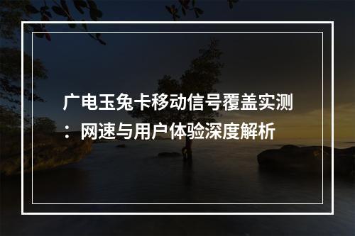 广电玉兔卡移动信号覆盖实测：网速与用户体验深度解析