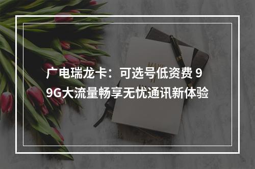 广电瑞龙卡：可选号低资费 99G大流量畅享无忧通讯新体验
