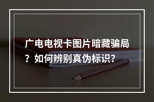广电电视卡图片暗藏骗局？如何辨别真伪标识？