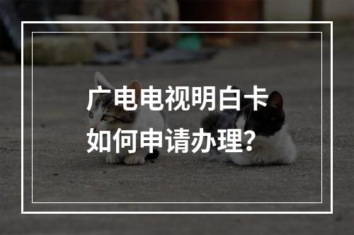 广电电视明白卡如何申请办理？