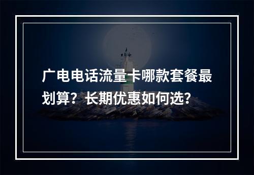 广电电话流量卡哪款套餐最划算？长期优惠如何选？