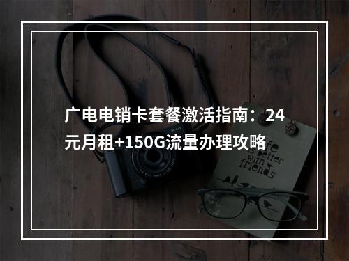 广电电销卡套餐激活指南：24元月租+150G流量办理攻略
