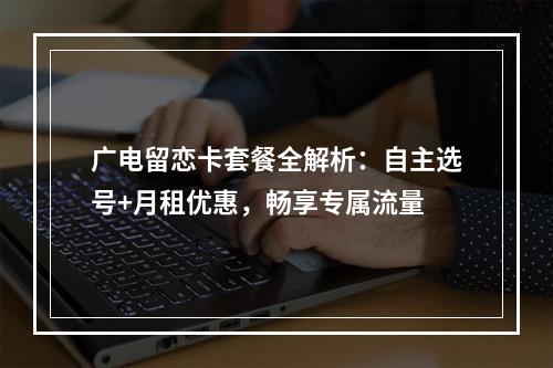 广电留恋卡套餐全解析：自主选号+月租优惠，畅享专属流量