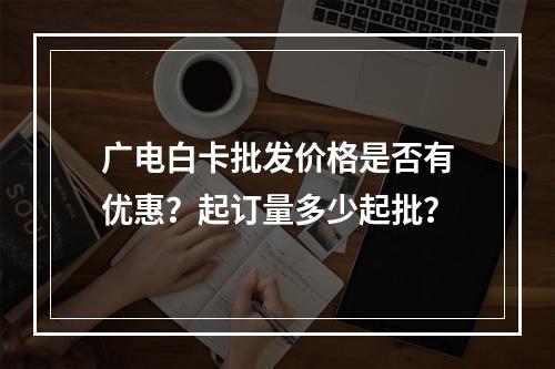 广电白卡批发价格是否有优惠？起订量多少起批？